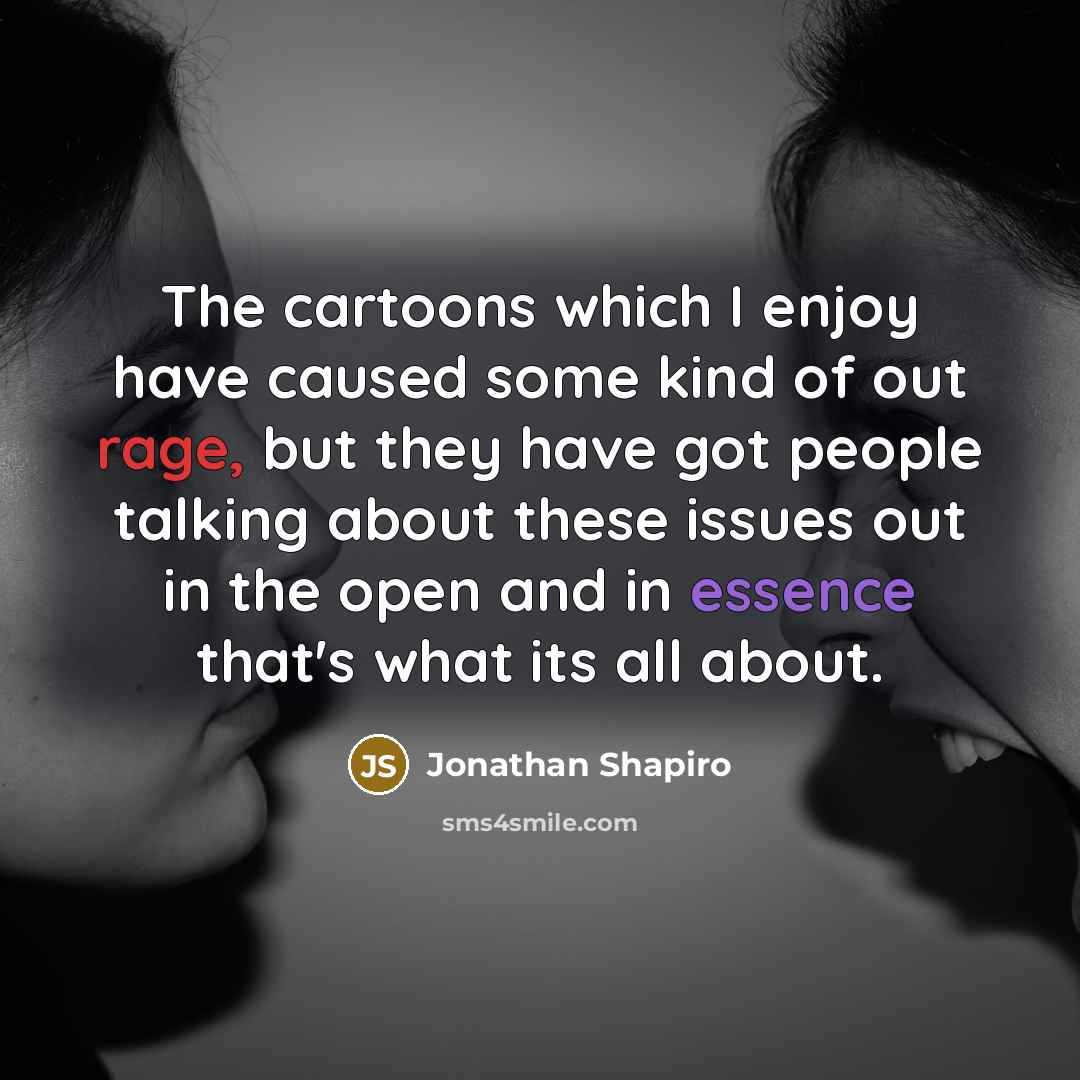 “The cartoons which I enjoy have caused some kind of out rage, but they have got people talking about these issues out in the open and in essence that's what its all about.” quote by Jonathan Shapiro