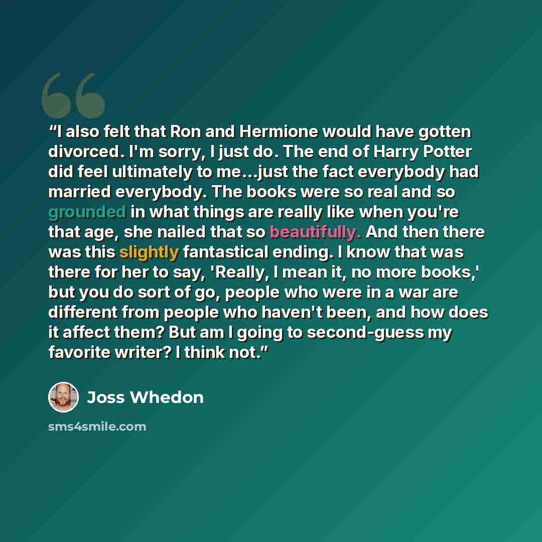 “I also felt that Ron and Hermione would have gotten divorced. I'm sorry, I just do. The end of Harry Potter did feel ultimately to me...just the fact everybody had married everybody. The books were so real and so grounded in what things are really like when you're that age, she nailed that so…” quote by Joss Whedon