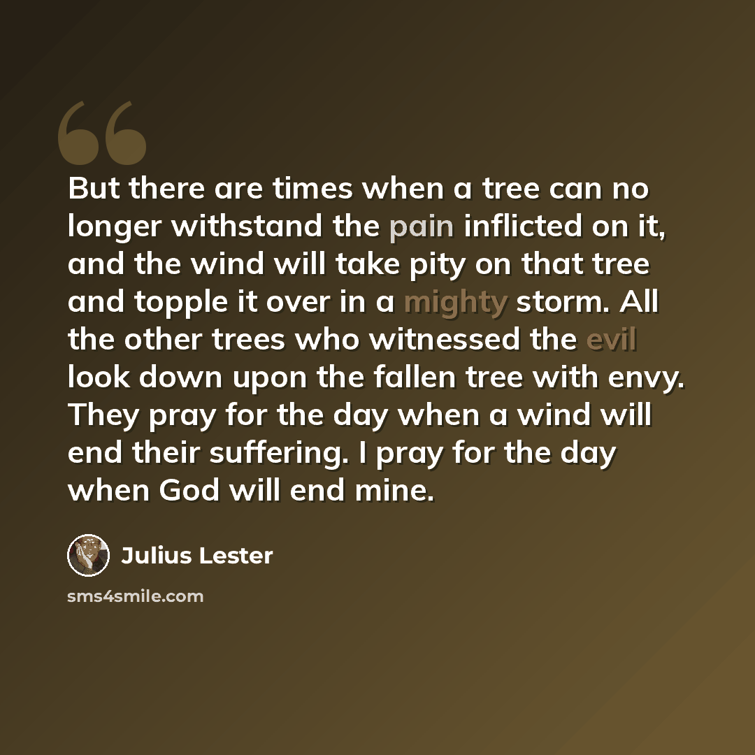 “But there are times when a tree can no longer withstand the pain inflicted on it, and the wind will take pity on that tree and topple it over in a mighty storm. All the other trees who witnessed the evil look down upon the fallen tree with envy. They pray for the day when a wind will end their…” quote by Julius Lester