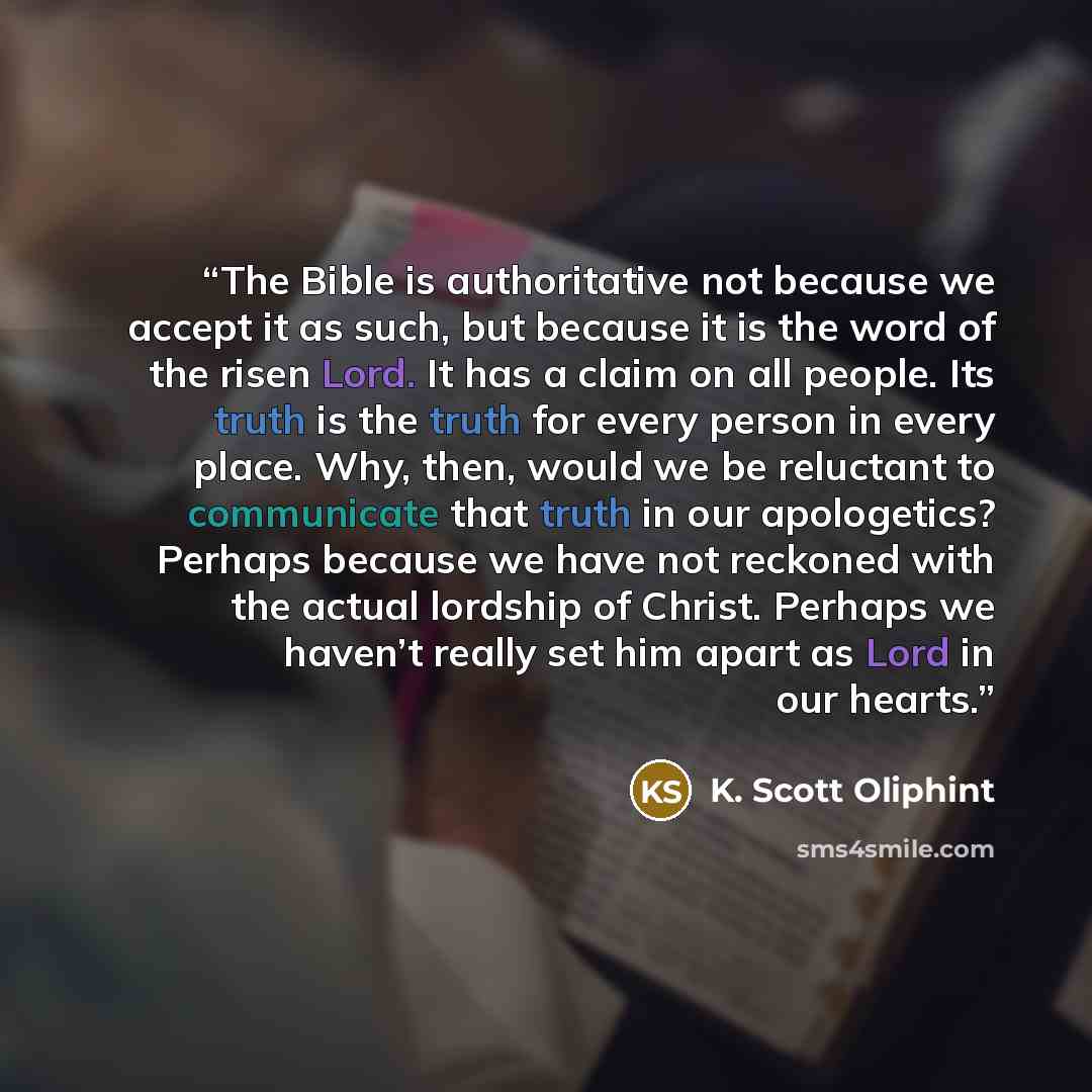 “The Bible is authoritative not because we accept it as such, but because it is the word of the risen Lord. It has a claim on all people. Its truth is the truth for every person in every place. Why, then, would we be reluctant to communicate that truth in our apologetics? Perhaps because we have…” quote by K. Scott Oliphint
