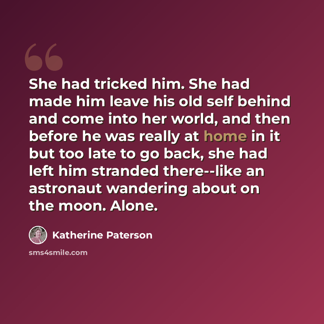 “She had tricked him. She had made him leave his old self behind and come into her world, and then before he was really at home in it but too late to go back, she had left him stranded there--like an astronaut wandering about on the moon. Alone.” quote by Katherine Paterson