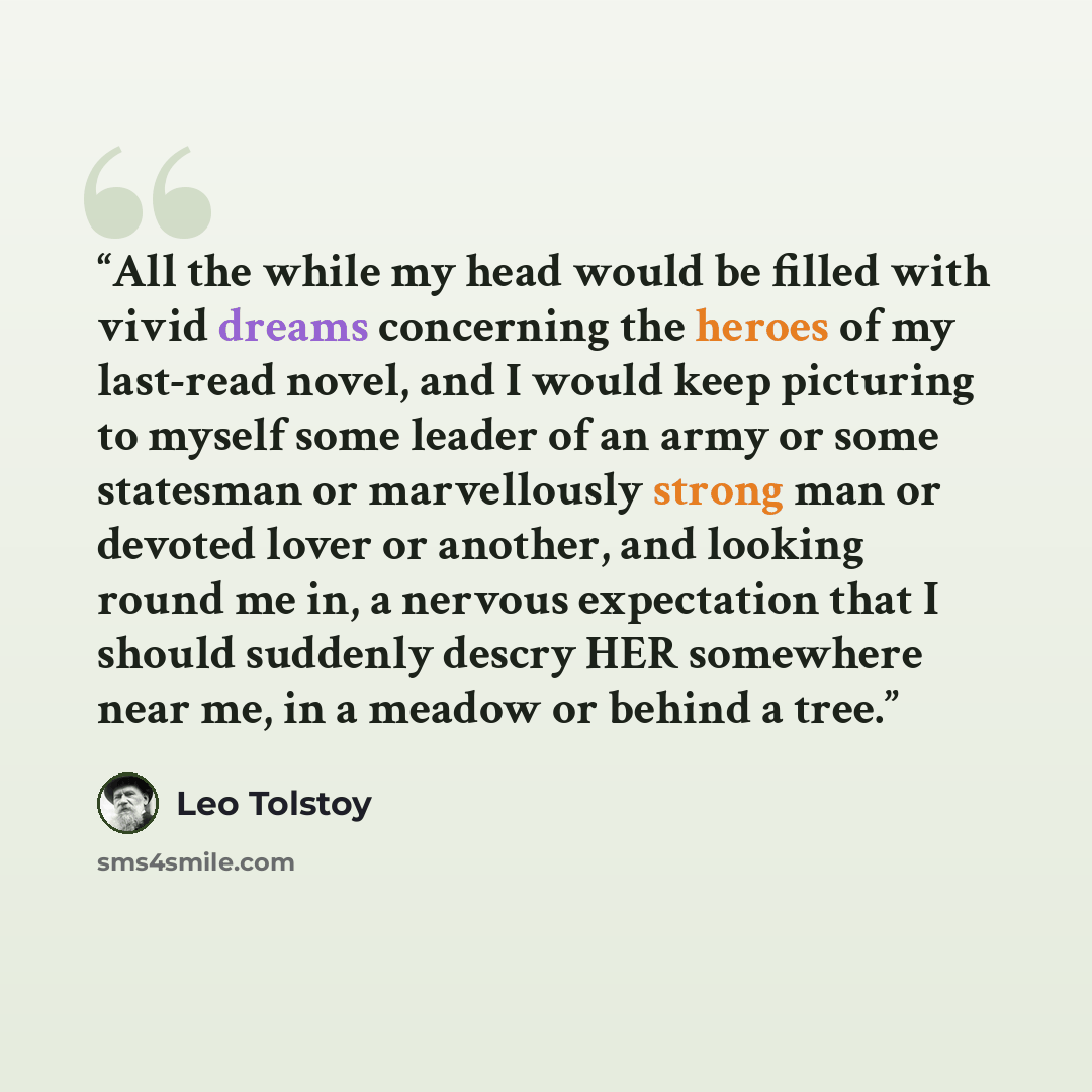 “All the while my head would be filled with vivid dreams concerning the heroes of my last-read novel, and I would keep picturing to myself some leader of an army or some statesman or marvellously strong man or devoted lover or another, and looking round me in, a nervous expectation that I should…” quote by Leo Tolstoy