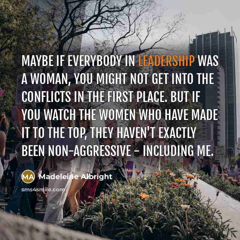 “Maybe if everybody in leadership was a woman, you might not get into the conflicts in the first place. But if you watch the women who have made it to the top, they haven't exactly been non-aggressive - including me.” quote by Madeleine Albright
