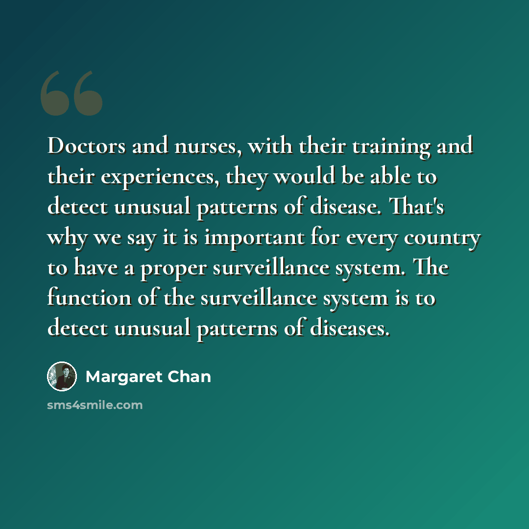“Doctors and nurses, with their training and their experiences, they would be able to detect unusual patterns of disease. That's why we say it is important for every country to have a proper surveillance system. The function of the surveillance system is to detect unusual patterns of diseases.” quote by Margaret Chan