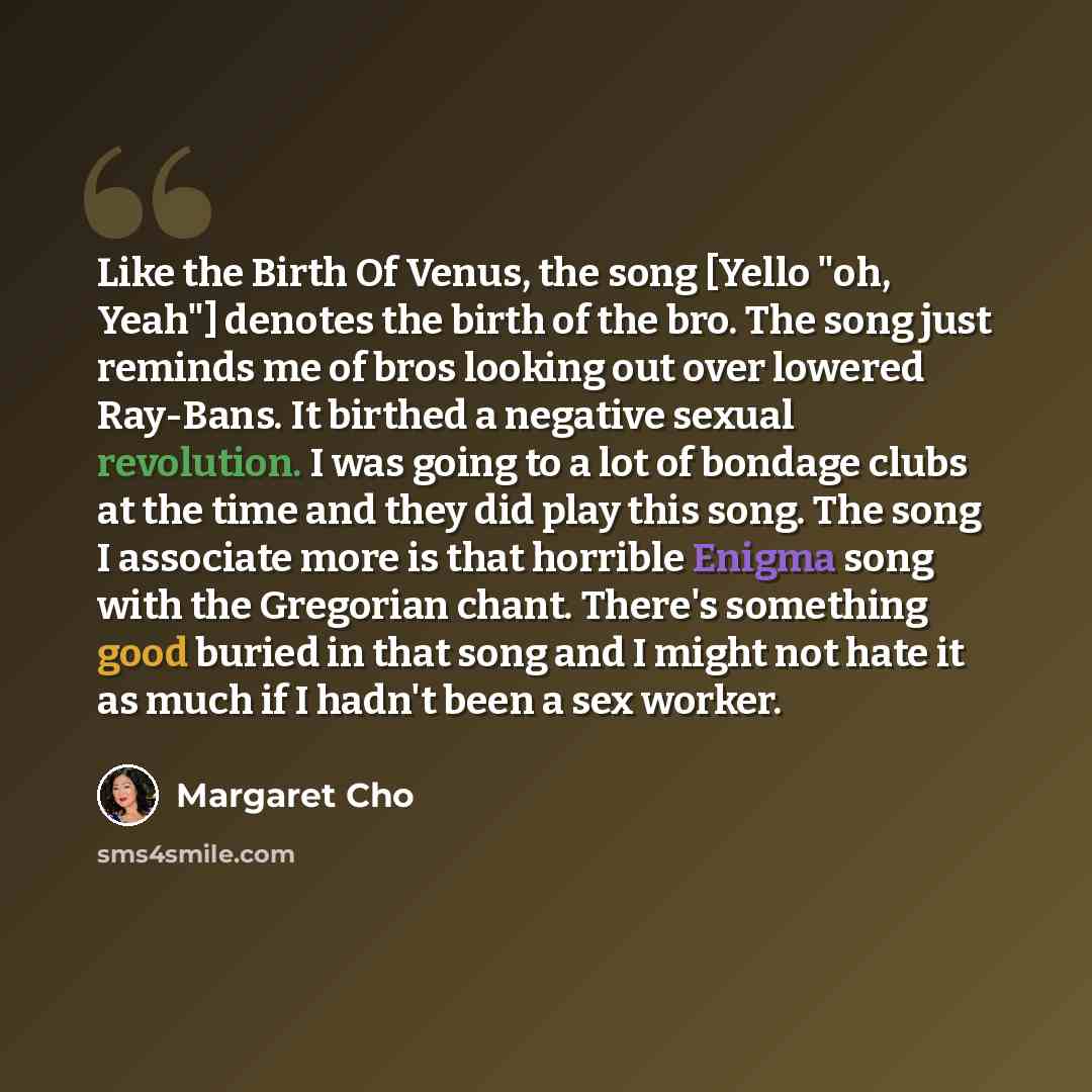 “Like the Birth Of Venus, the song [Yello "oh, Yeah"] denotes the birth of the bro. The song just reminds me of bros looking out over lowered Ray-Bans. It birthed a negative sexual revolution. I was going to a lot of bondage clubs at the time and they did play this song. The song I associate more…” quote by Margaret Cho