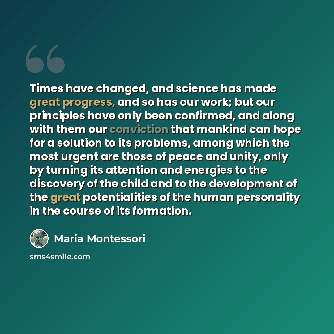 “Times have changed, and science has made great progress, and so has our work; but our principles have only been confirmed, and along with them our conviction that mankind can hope for a solution to its problems, among which the most urgent are those of peace and unity, only by turning its…” quote by Maria Montessori