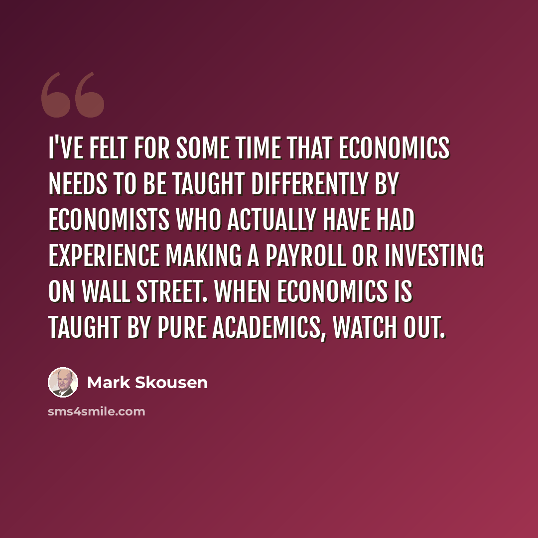 “I've felt for some time that economics needs to be taught differently by economists who actually have had experience making a payroll or investing on Wall Street. When economics is taught by pure academics, watch out.” quote by Mark Skousen