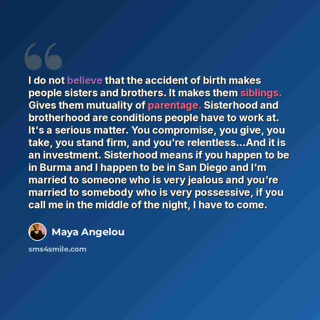 “I do not believe that the accident of birth makes people sisters and brothers. It makes them siblings. Gives them mutuality of parentage. Sisterhood and brotherhood are conditions people have to work at. It's a serious matter. You compromise, you give, you take, you stand firm, and you're…” quote by Maya Angelou