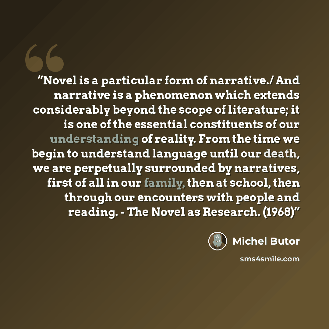 “Novel is a particular form of narrative./ And narrative is a phenomenon which extends considerably beyond the scope of literature; it is one of the essential constituents of our understanding of reality. From the time we begin to understand language until our death, we are perpetually surrounded…” quote by Michel Butor