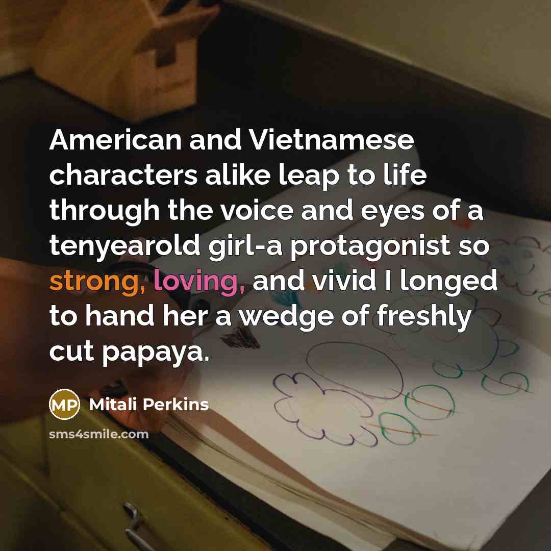 “American and Vietnamese characters alike leap to life through the voice and eyes of a tenyearold girl-a protagonist so strong, loving, and vivid I longed to hand her a wedge of freshly cut papaya.” quote by Mitali Perkins