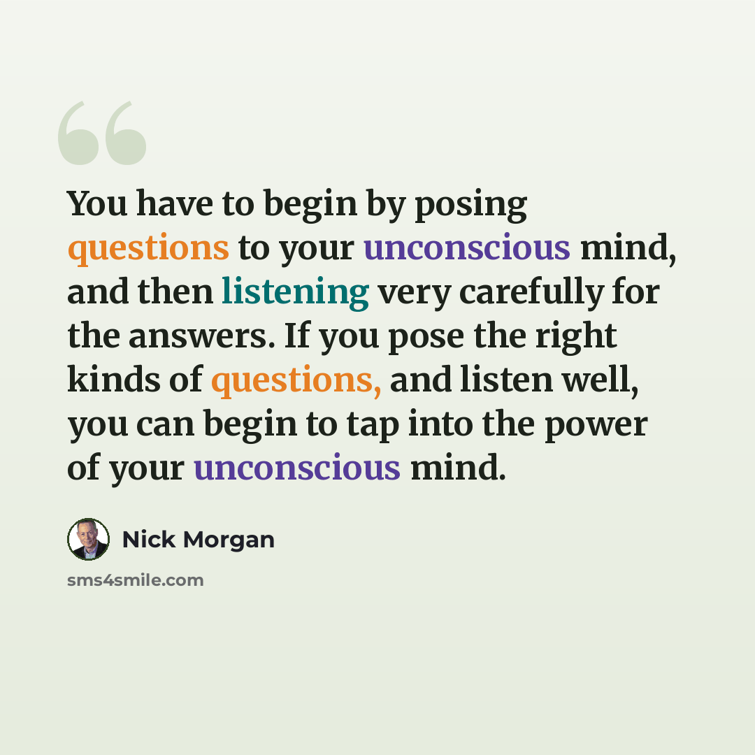 “You have to begin by posing questions to your unconscious mind, and then listening very carefully for the answers. If you pose the right kinds of questions, and listen well, you can begin to tap into the power of your unconscious mind.” quote by Nick Morgan