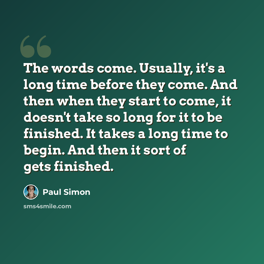 “The words come. Usually, it's a long time before they come. And then when they start to come, it doesn't take so long for it to be finished. It takes a long time to begin. And then it sort of gets finished.” quote by Paul Simon