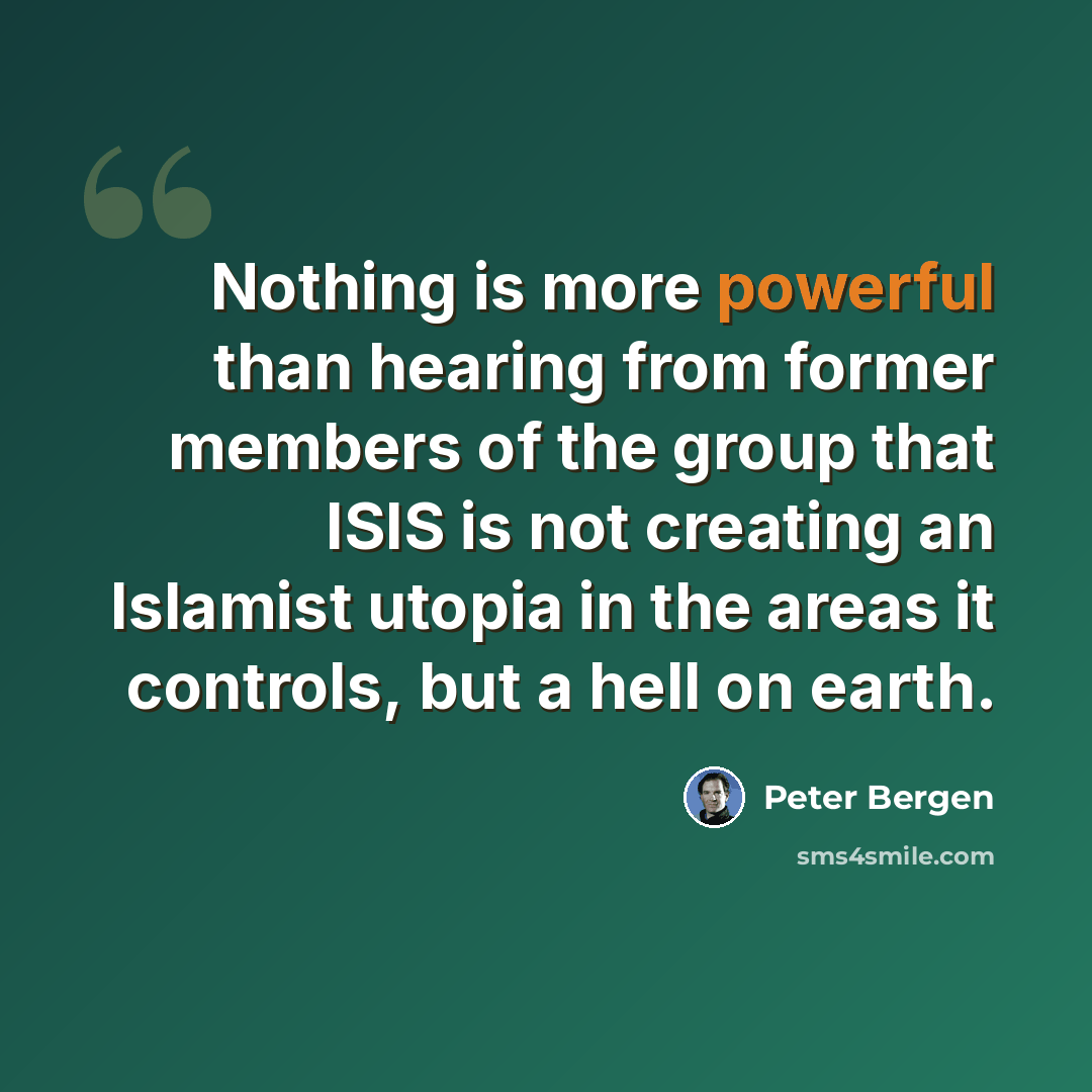 “Nothing is more powerful than hearing from former members of the group that ISIS is not creating an Islamist utopia in the areas it controls, but a hell on earth.” quote by Peter Bergen