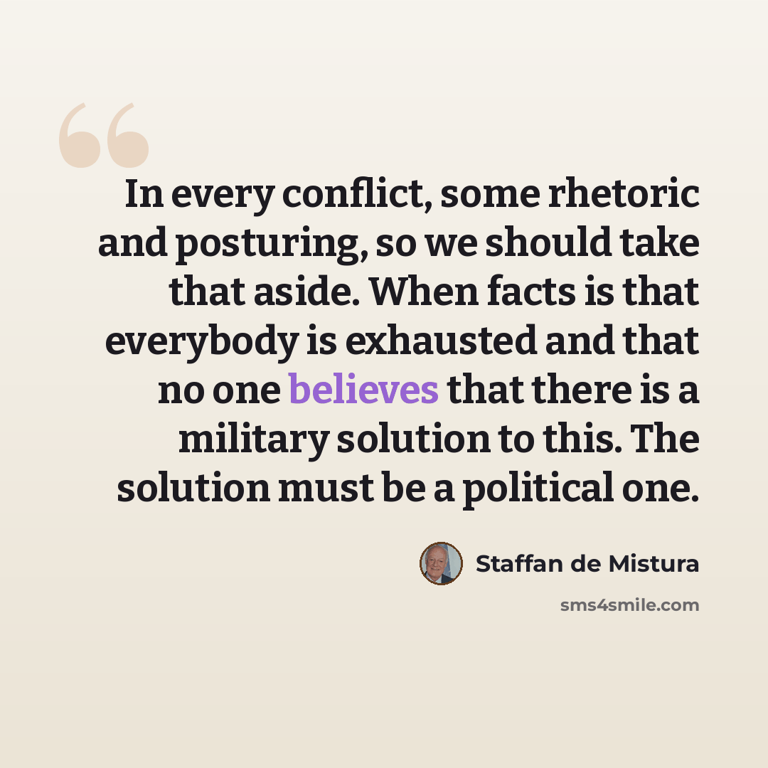 “In every conflict, some rhetoric and posturing, so we should take that aside. When facts is that everybody is exhausted and that no one believes that there is a military solution to this. The solution must be a political one.” quote by Staffan de Mistura
