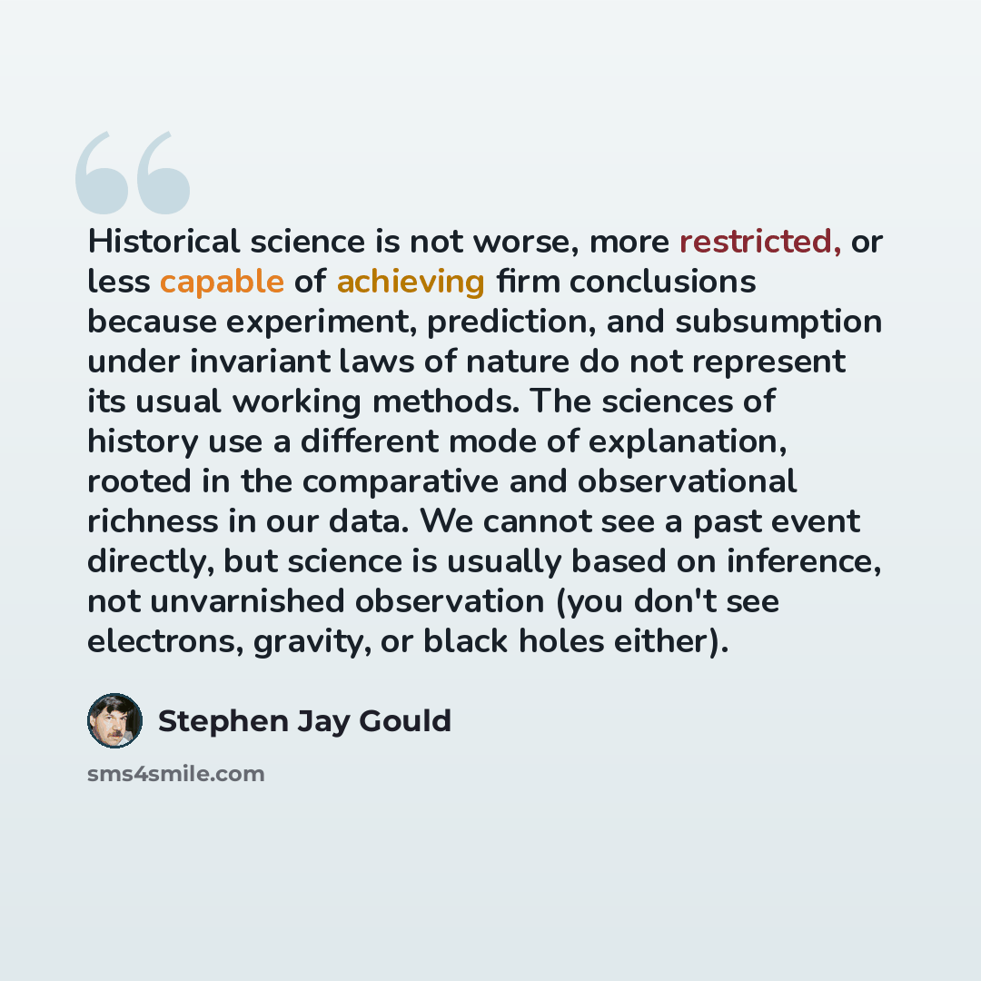 “Historical science is not worse, more restricted, or less capable of achieving firm conclusions because experiment, prediction, and subsumption under invariant laws of nature do not represent its usual working methods. The sciences of history use a different mode of explanation, rooted in the…” quote by Stephen Jay Gould