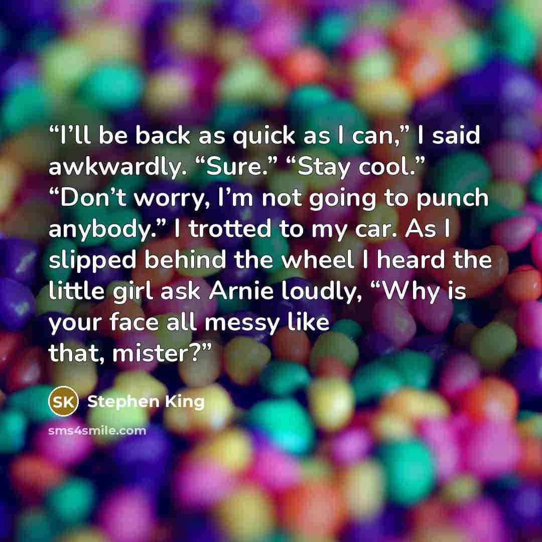 “I’ll be back as quick as I can,” I said awkwardly. “Sure.” “Stay cool.” “Don’t worry, I’m not going to punch anybody.” I trotted to my car. As I slipped behind the wheel I heard the little girl ask Arnie loudly, “Why is your face all messy like that, mister?” quote by Stephen King