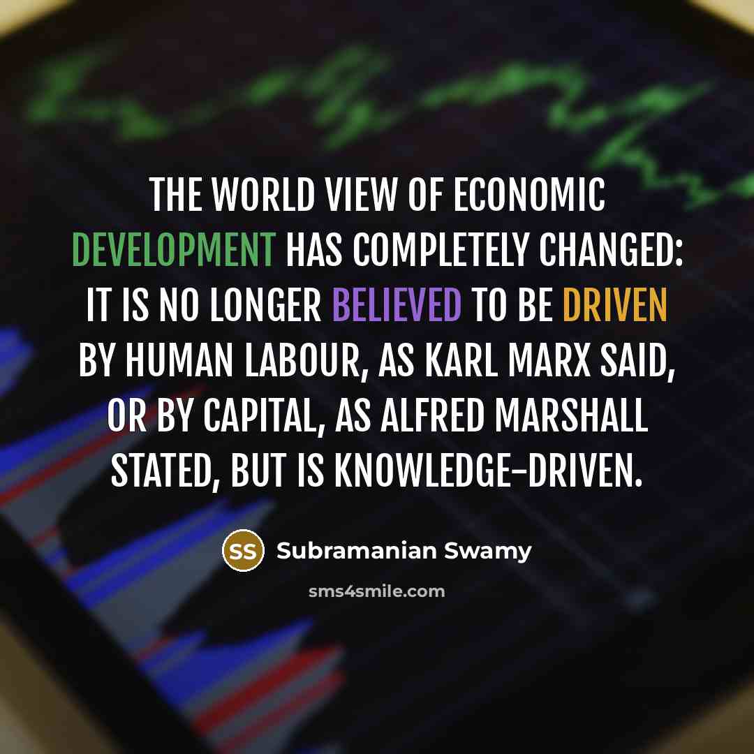 “The world view of economic development has completely changed: it is no longer believed to be driven by human labour, as Karl Marx said, or by capital, as Alfred Marshall stated, but is knowledge-driven.” quote by Subramanian Swamy