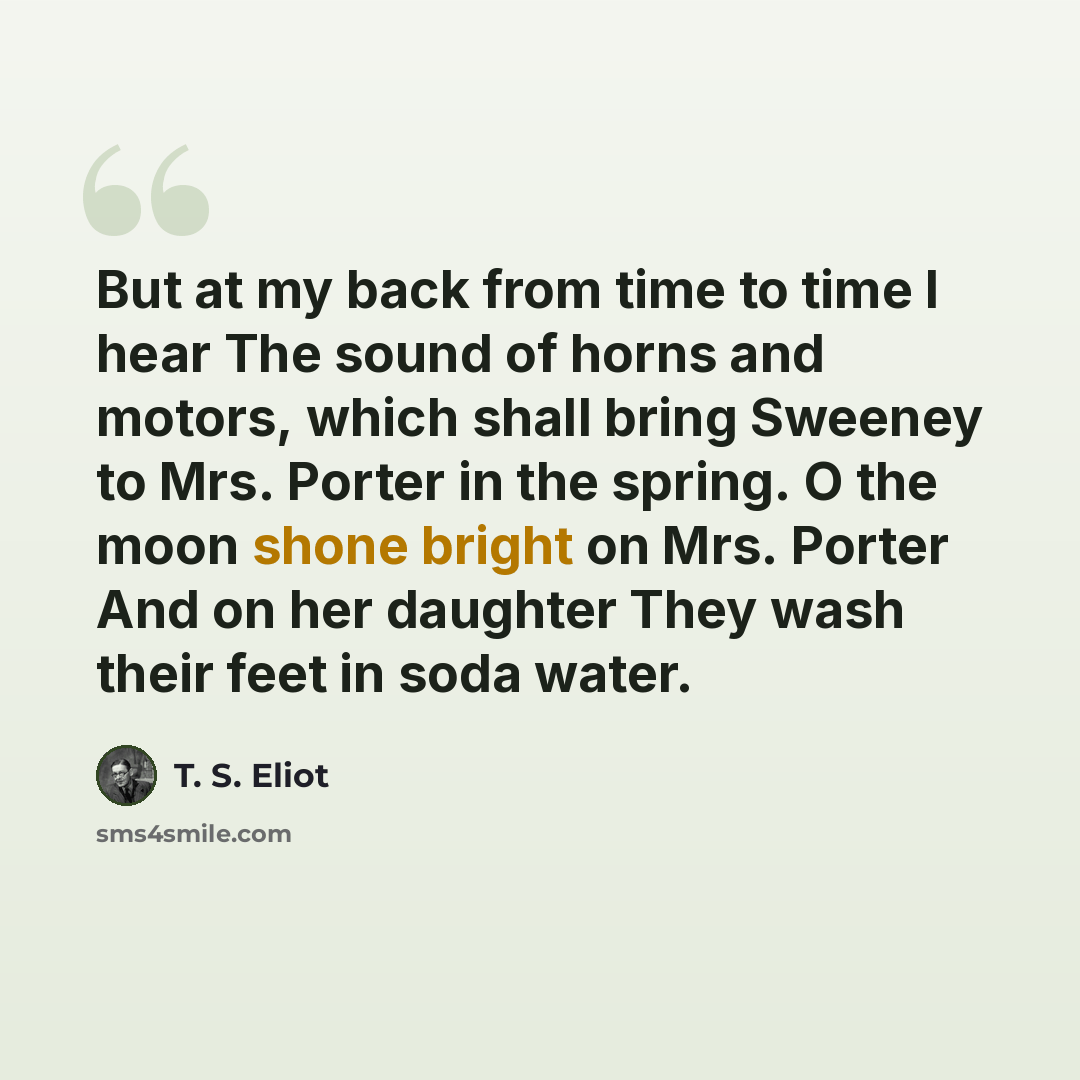 “But at my back from time to time I hear The sound of horns and motors, which shall bring Sweeney to Mrs. Porter in the spring. O the moon shone bright on Mrs. Porter And on her daughter They wash their feet in soda water.” quote by T. S. Eliot