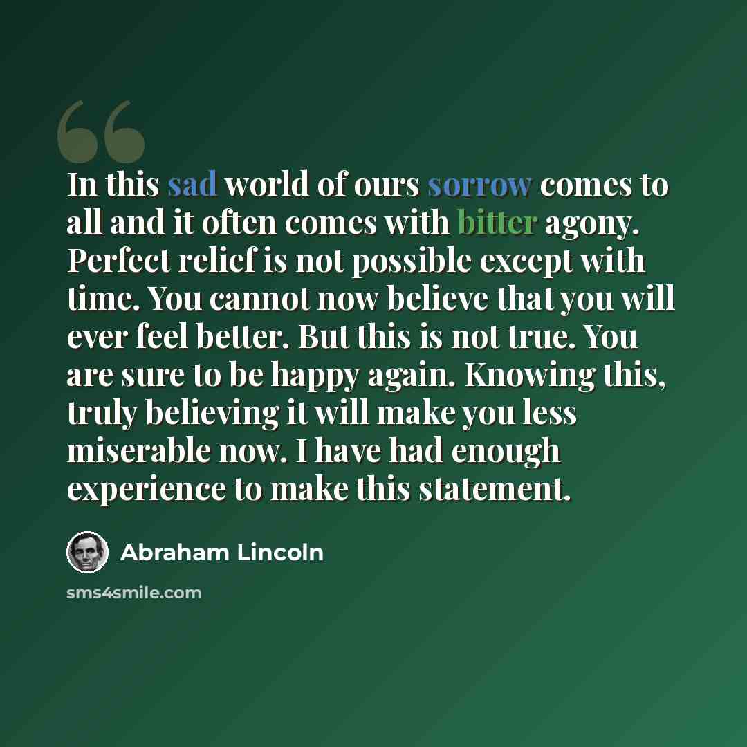“In this sad world of ours sorrow comes to all and it often comes with bitter agony. Perfect relief is not possible except with time. You cannot now believe that you will ever feel better. But this is not true. You are sure to be happy again. Knowing this, truly believing it will make you less…” quote by Abraham Lincoln