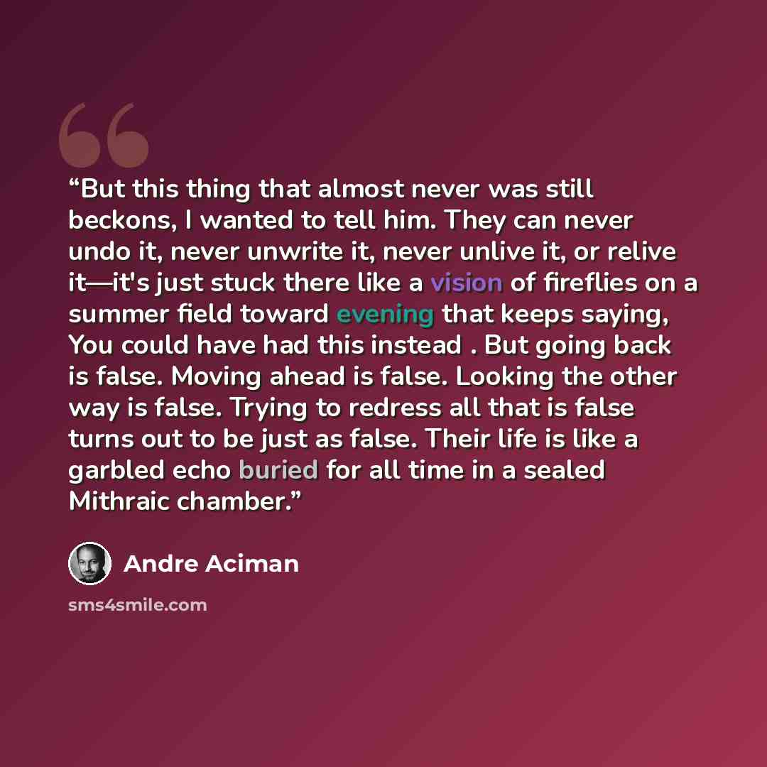 “But this thing that almost never was still beckons, I wanted to tell him. They can never undo it, never unwrite it, never unlive it, or relive it—it's just stuck there like a vision of fireflies on a summer field toward evening that keeps saying, You could have had this instead . But going back is…” quote by André Aciman