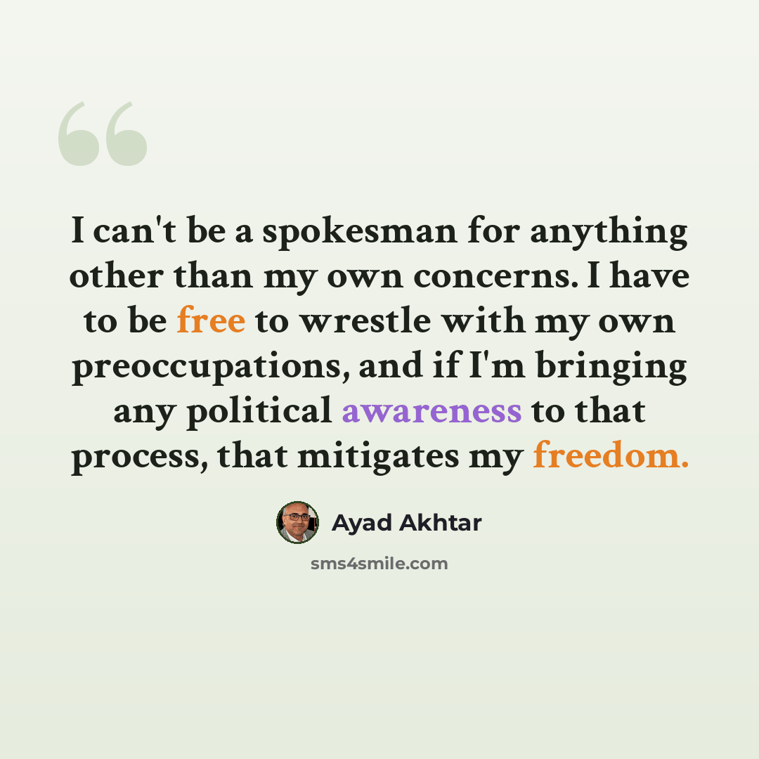 “I can't be a spokesman for anything other than my own concerns. I have to be free to wrestle with my own preoccupations, and if I'm bringing any political awareness to that process, that mitigates my freedom.” quote by Ayad Akhtar