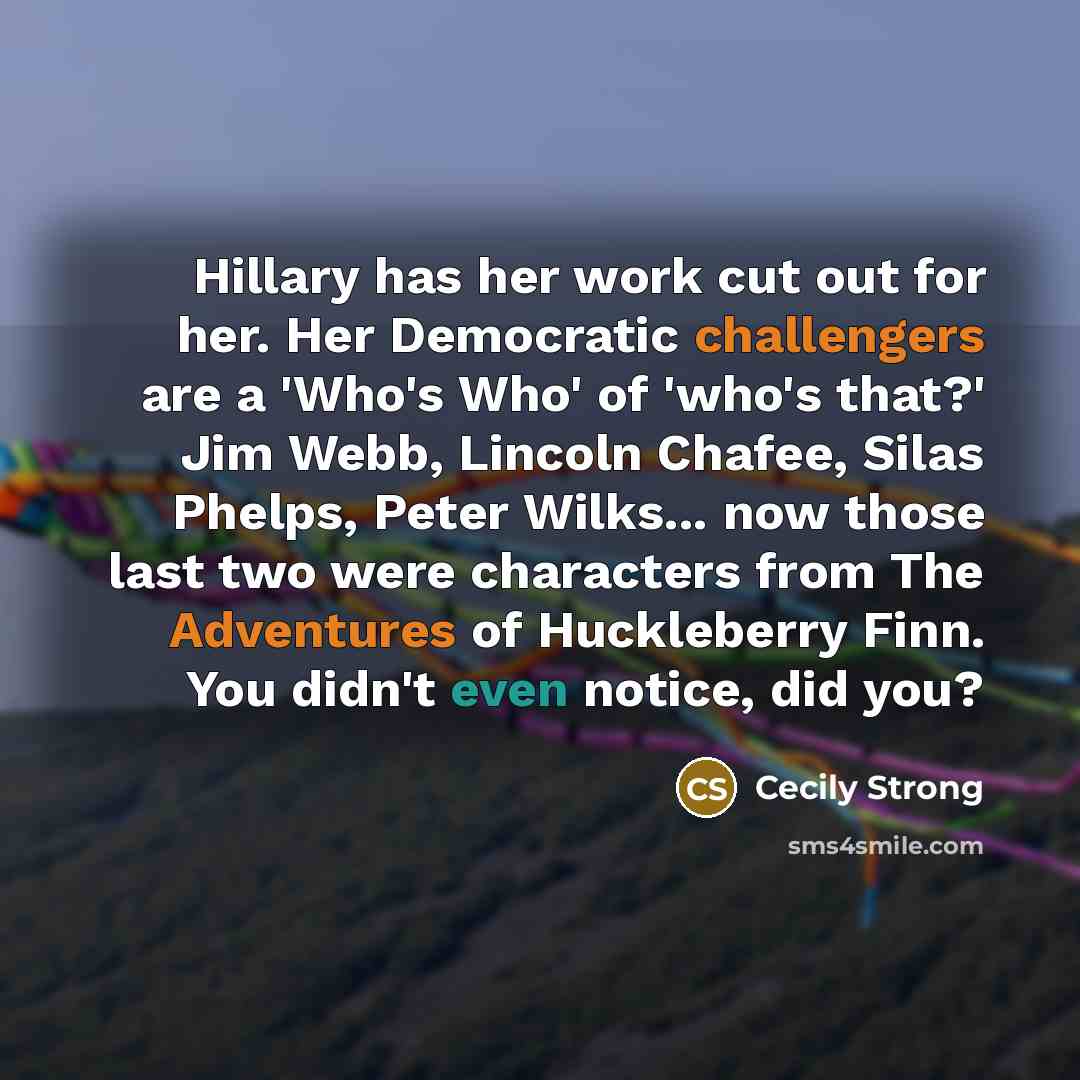 “Hillary has her work cut out for her. Her Democratic challengers are a 'Who's Who' of 'who's that?' Jim Webb, Lincoln Chafee, Silas Phelps, Peter Wilks... now those last two were characters from The Adventures of Huckleberry Finn. You didn't even notice, did you?” quote by Cecily Strong
