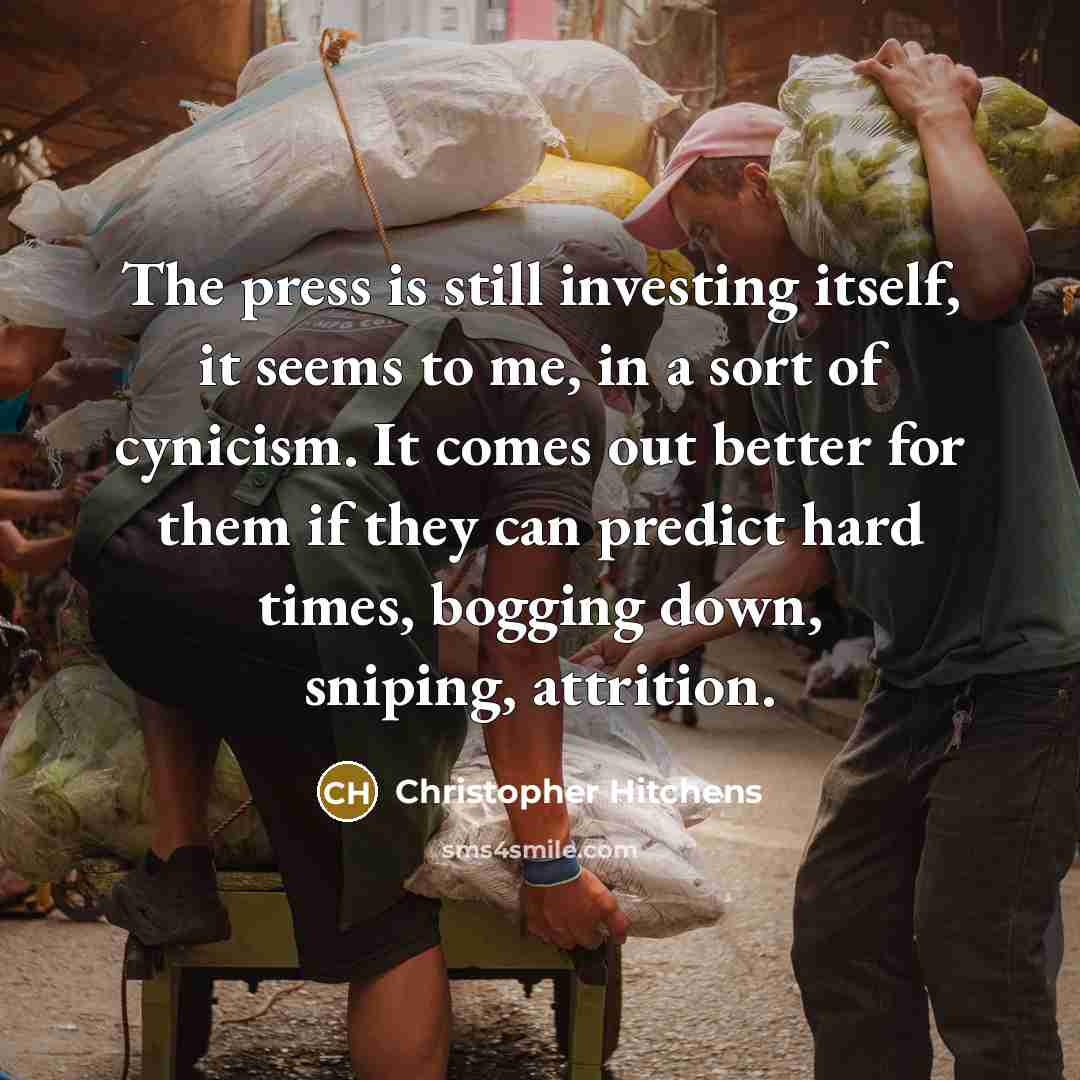 “The press is still investing itself, it seems to me, in a sort of cynicism. It comes out better for them if they can predict hard times, bogging down, sniping, attrition.” quote by Christopher Hitchens