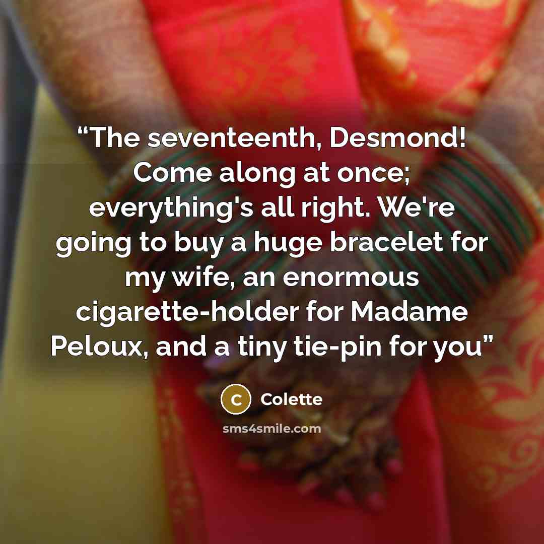 “The seventeenth, Desmond! Come along at once; everything's all right. We're going to buy a huge bracelet for my wife, an enormous cigarette-holder for Madame Peloux, and a tiny tie-pin for you” quote by Colette