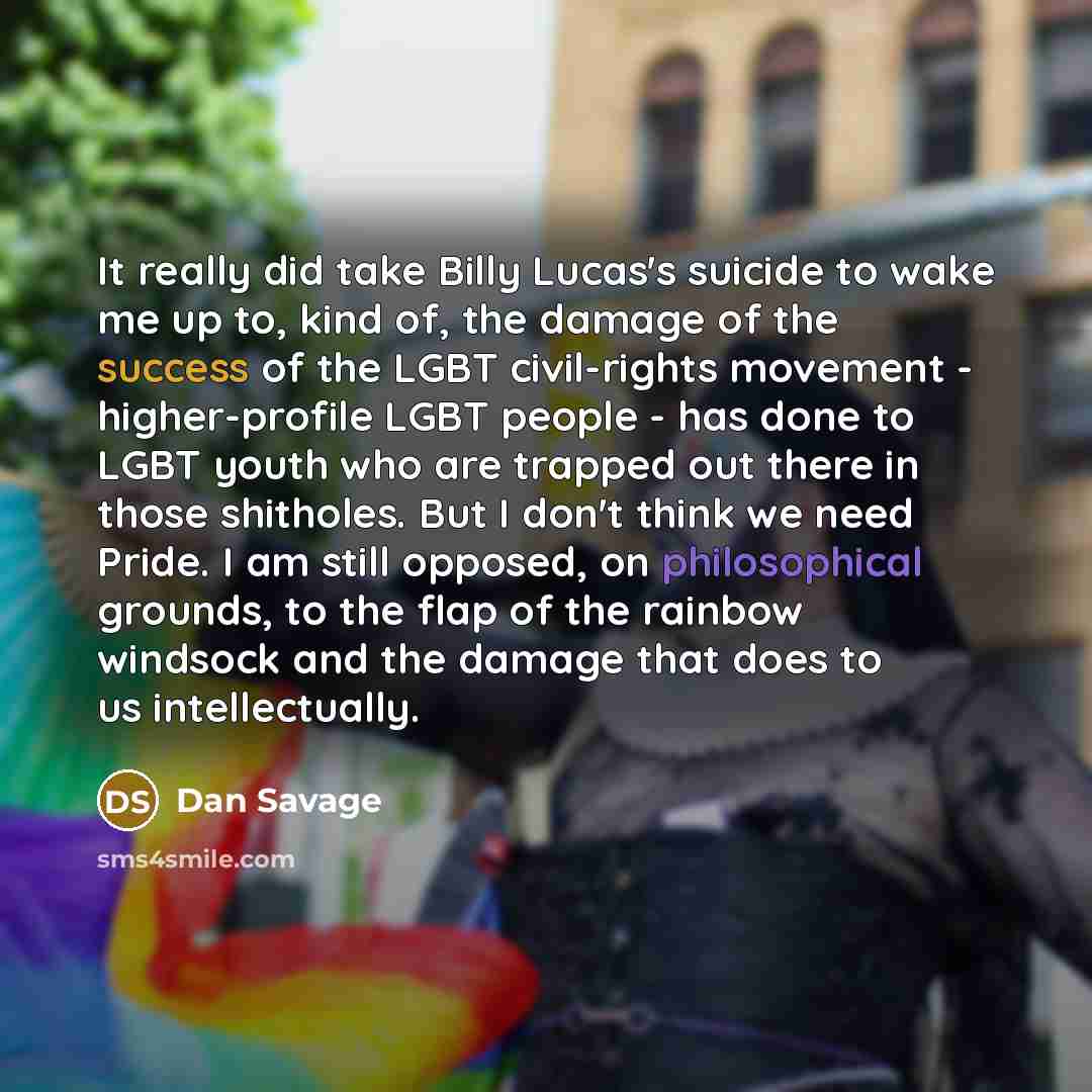 “It really did take Billy Lucas's suicide to wake me up to, kind of, the damage of the success of the LGBT civil-rights movement - higher-profile LGBT people - has done to LGBT youth who are trapped out there in those shitholes. But I don't think we need Pride. I am still opposed, on philosophical…” quote by Dan Savage