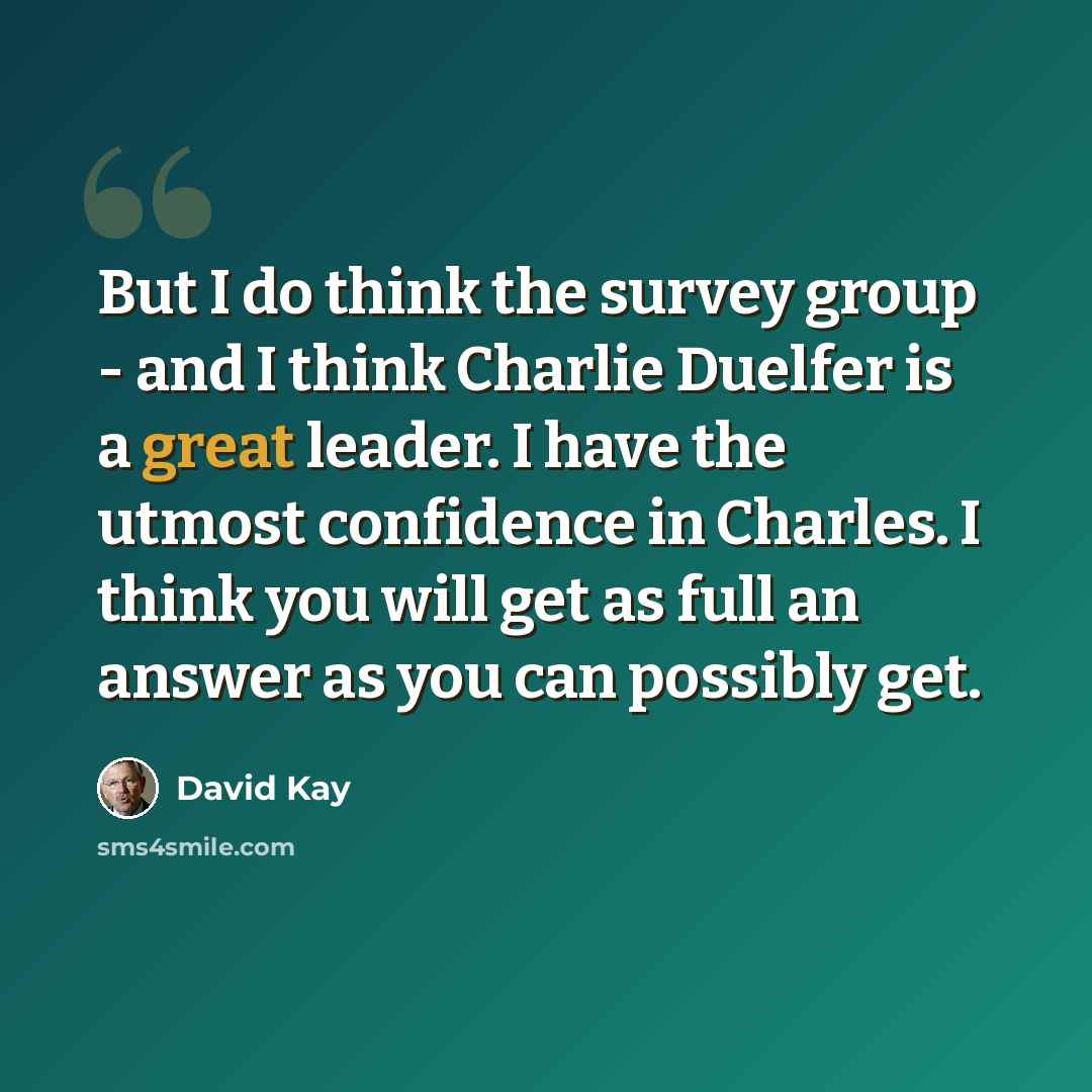 “But I do think the survey group - and I think Charlie Duelfer is a great leader. I have the utmost confidence in Charles. I think you will get as full an answer as you can possibly get.” quote by David Kay