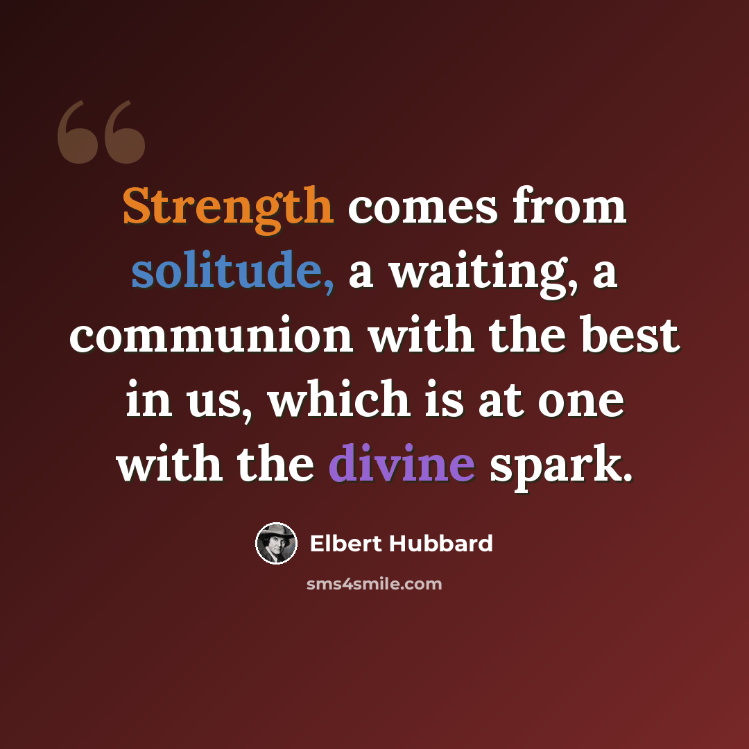 “Strength comes from solitude, a waiting, a communion with the best in us, which is at one with the divine spark.” quote by Elbert Hubbard