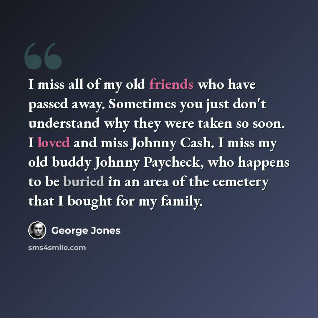 “I miss all of my old friends who have passed away. Sometimes you just don't understand why they were taken so soon. I loved and miss Johnny Cash. I miss my old buddy Johnny Paycheck, who happens to be buried in an area of the cemetery that I bought for my family.” quote by George Jones