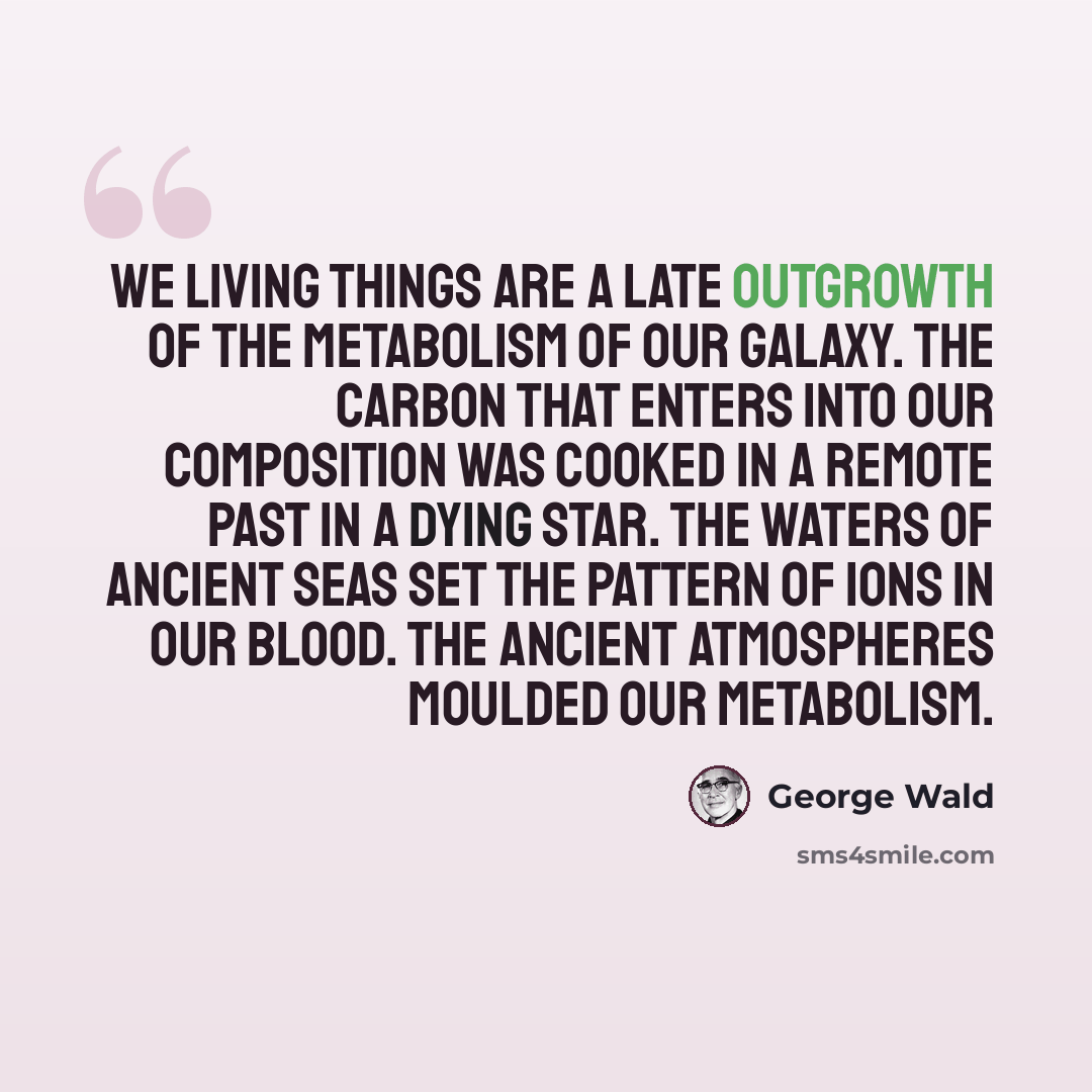 “We living things are a late outgrowth of the metabolism of our galaxy. The carbon that enters into our composition was cooked in a remote past in a dying star. The waters of ancient seas set the pattern of ions in our blood. The ancient atmospheres moulded our metabolism.” quote by George Wald