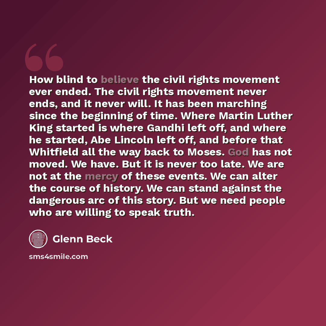 “How blind to believe the civil rights movement ever ended. The civil rights movement never ends, and it never will. It has been marching since the beginning of time. Where Martin Luther King started is where Gandhi left off, and where he started, Abe Lincoln left off, and before that Whitfield all…” quote by Glenn Beck