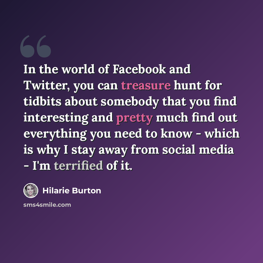 “In the world of Facebook and Twitter, you can treasure hunt for tidbits about somebody that you find interesting and pretty much find out everything you need to know - which is why I stay away from social media - I'm terrified of it.” quote by Hilarie Burton