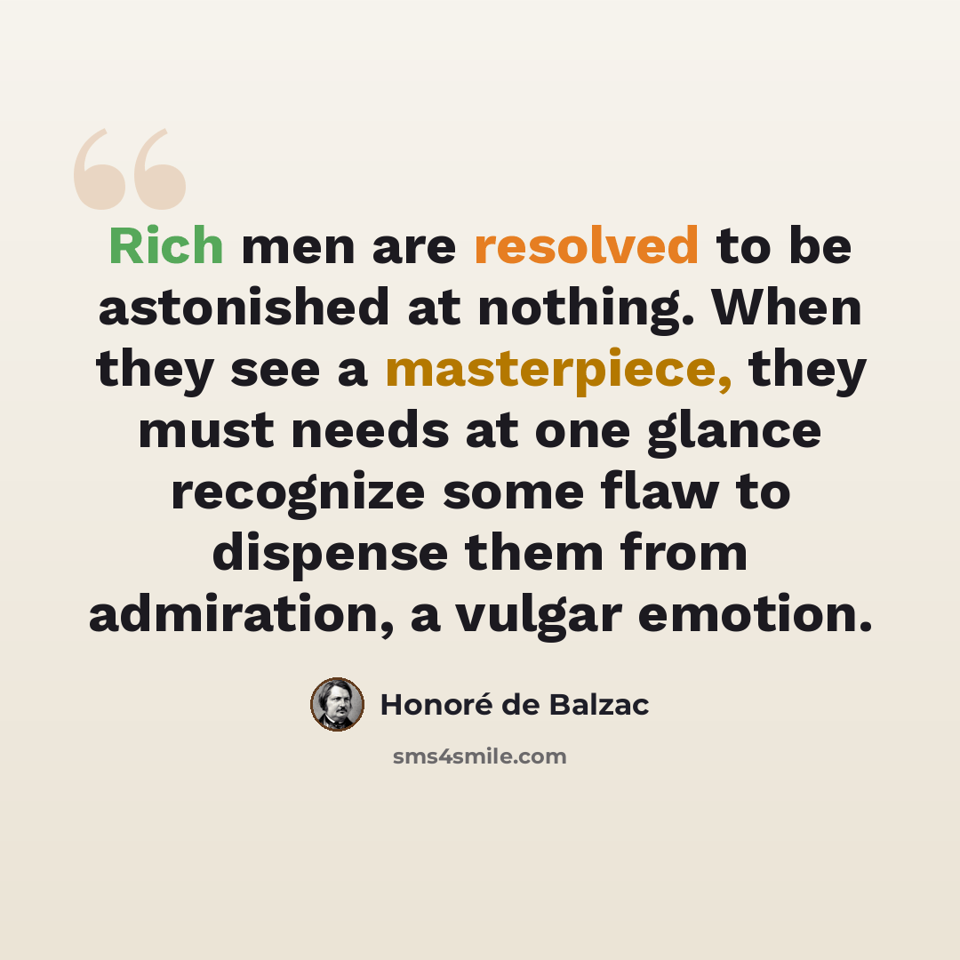 “Rich men are resolved to be astonished at nothing. When they see a masterpiece, they must needs at one glance recognize some flaw to dispense them from admiration, a vulgar emotion.” quote by Honore de Balzac