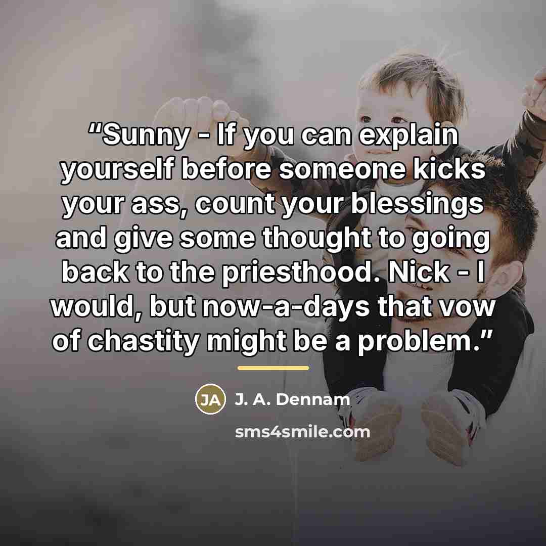 “Sunny - If you can explain yourself before someone kicks your ass, count your blessings and give some thought to going back to the priesthood. Nick - I would, but now-a-days that vow of chastity might be a problem.” quote by J. A. Dennam