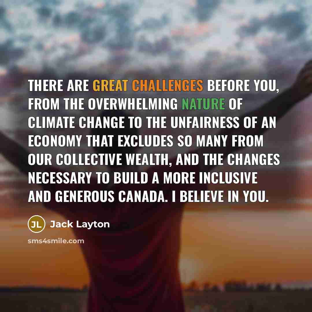 “There are great challenges before you, from the overwhelming nature of climate change to the unfairness of an economy that excludes so many from our collective wealth, and the changes necessary to build a more inclusive and generous Canada. I believe in you.” quote by Jack Layton
