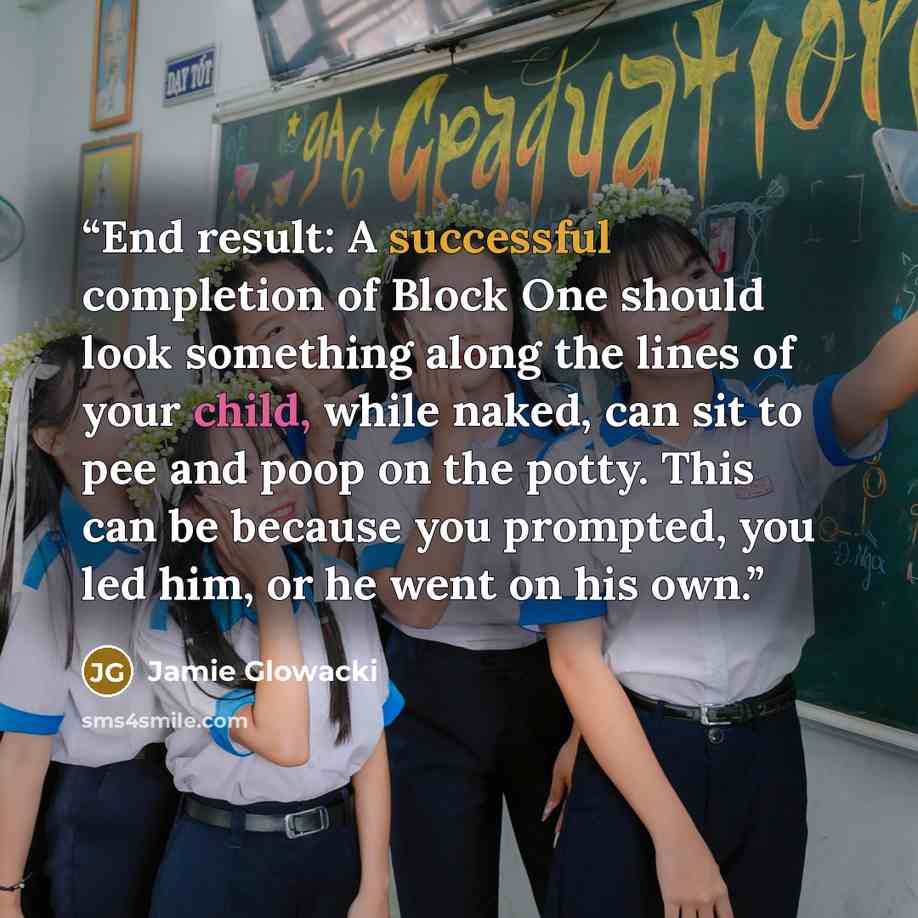 “End result: A successful completion of Block One should look something along the lines of your child, while naked, can sit to pee and poop on the potty. This can be because you prompted, you led him, or he went on his own.” quote by Jamie Glowacki