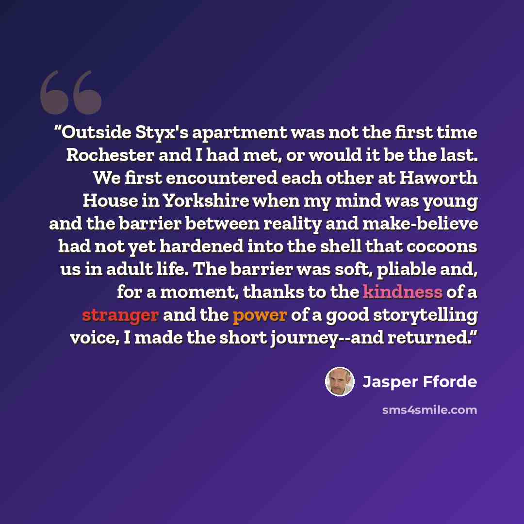 “Outside Styx's apartment was not the first time Rochester and I had met, or would it be the last. We first encountered each other at Haworth House in Yorkshire when my mind was young and the barrier between reality and make-believe had not yet hardened into the shell that cocoons us in adult life…” quote by Jasper Fforde