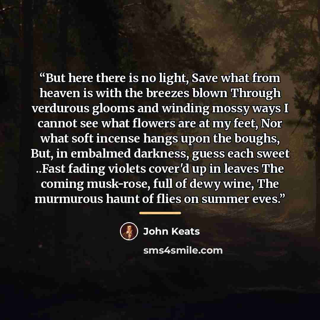 “But here there is no light, Save what from heaven is with the breezes blown Through verdurous glooms and winding mossy ways I cannot see what flowers are at my feet, Nor what soft incense hangs upon the boughs, But, in embalmed darkness, guess each sweet ..Fast fading violets cover'd up in leaves…” quote by John Keats