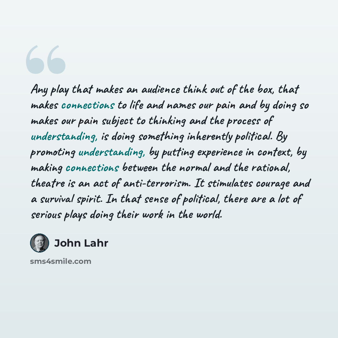 “Any play that makes an audience think out of the box, that makes connections to life and names our pain and by doing so makes our pain subject to thinking and the process of understanding, is doing something inherently political. By promoting understanding, by putting experience in context, by…” quote by John Lahr
