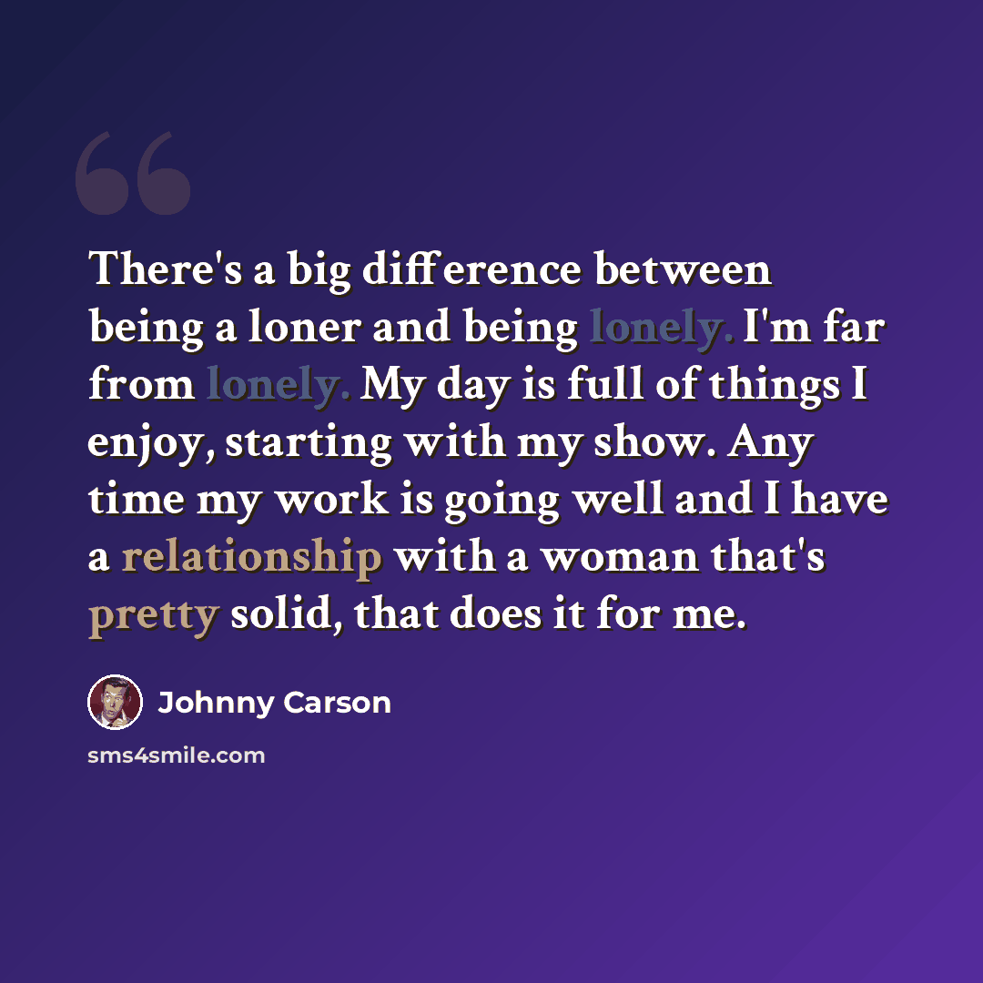 “There's a big difference between being a loner and being lonely. I'm far from lonely. My day is full of things I enjoy, starting with my show. Any time my work is going well and I have a relationship with a woman that's pretty solid, that does it for me.” quote by Johnny Carson