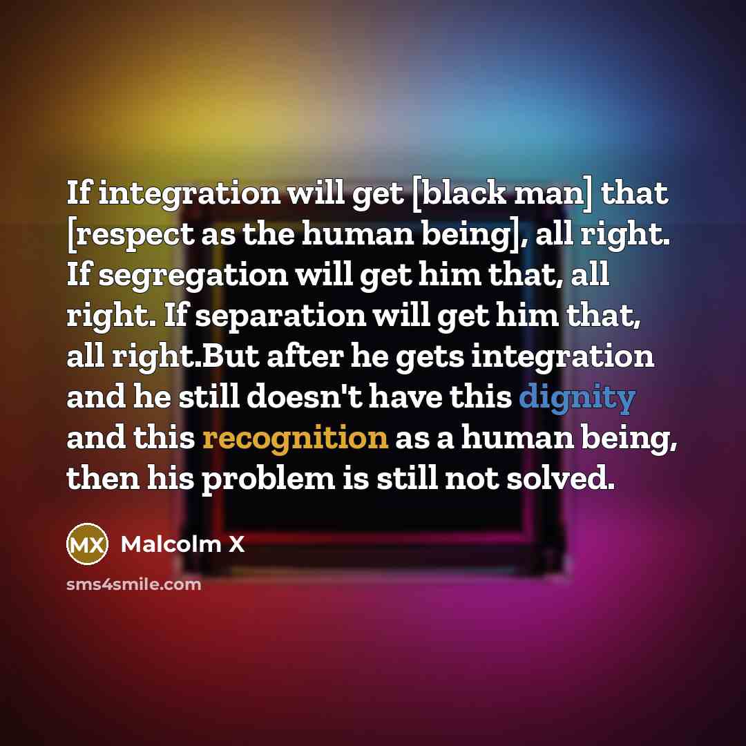 “If integration will get [black man] that [respect as the human being], all right. If segregation will get him that, all right. If separation will get him that, all right.But after he gets integration and he still doesn't have this dignity and this recognition as a human being, then his problem is…” quote by Malcolm X