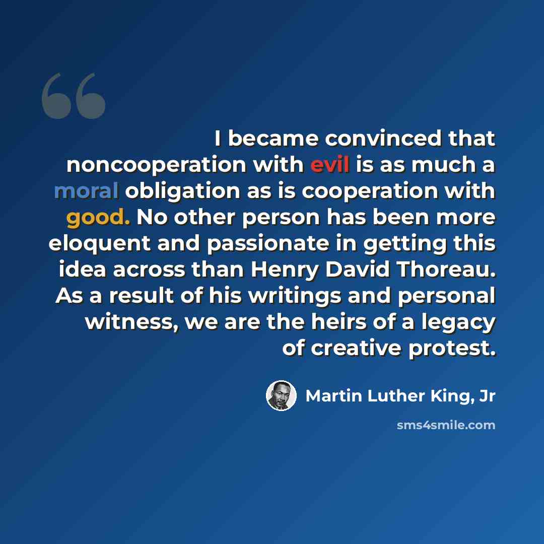 “I became convinced that noncooperation with evil is as much a moral obligation as is cooperation with good. No other person has been more eloquent and passionate in getting this idea across than Henry David Thoreau. As a result of his writings and personal witness, we are the heirs of a legacy of…” quote by Martin Luther King, Jr