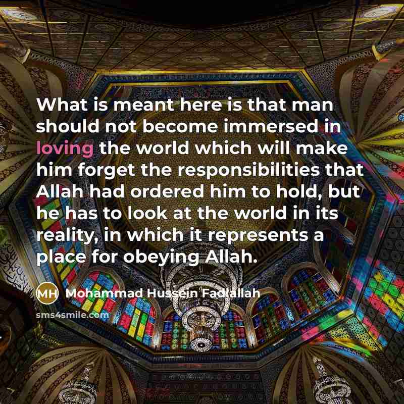“What is meant here is that man should not become immersed in loving the world which will make him forget the responsibilities that Allah had ordered him to hold, but he has to look at the world in its reality, in which it represents a place for obeying Allah.” quote by Mohammad Hussein Fadlallah