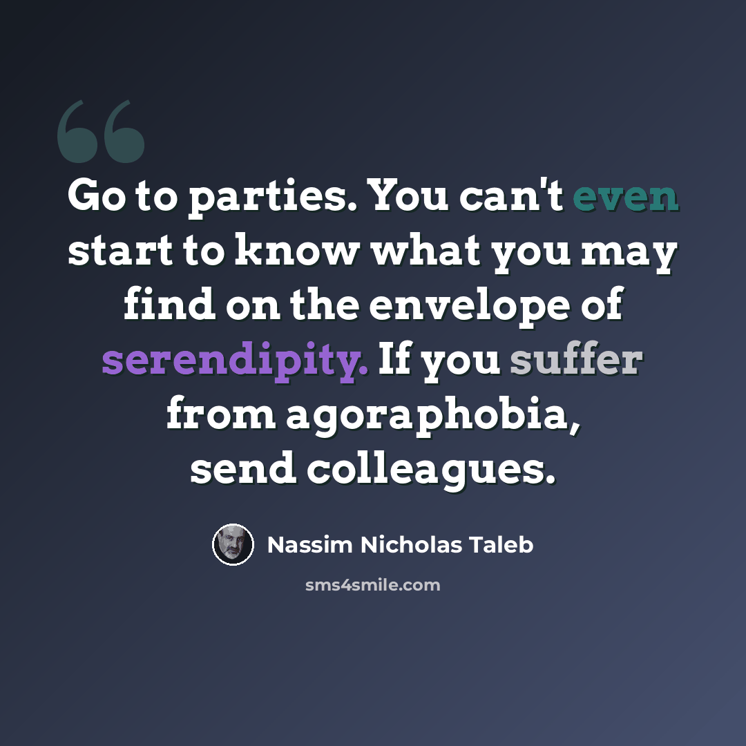 “Go to parties. You can't even start to know what you may find on the envelope of serendipity. If you suffer from agoraphobia, send colleagues.” quote by Nassim Nicholas Taleb