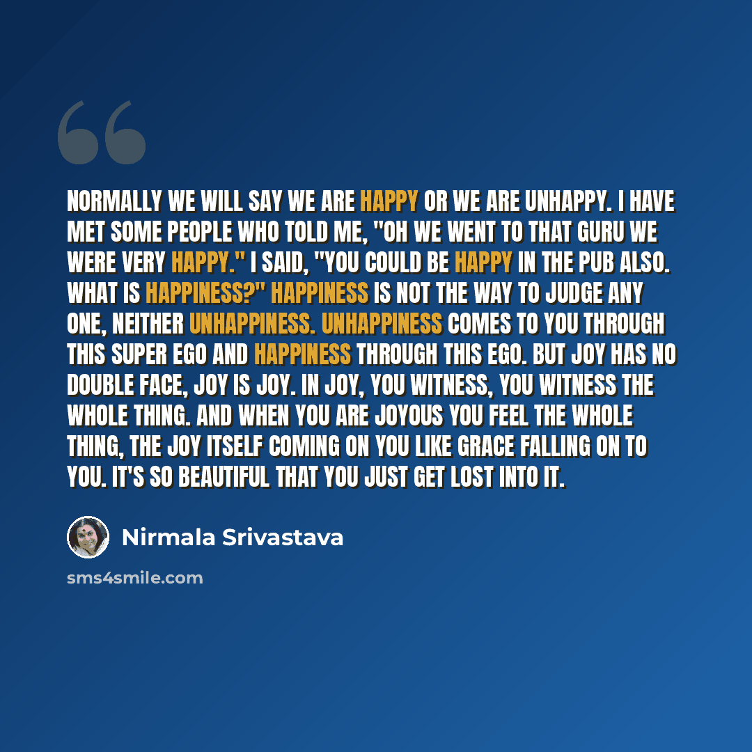 “Normally we will say we are happy or we are unhappy. I have met some people who told Me, "Oh we went to that Guru we were very happy." I said, "You could be happy in the pub also. What is happiness?" Happiness is not the way to judge any one, neither unhappiness. Unhappiness comes to you through…” quote by Nirmala Srivastava
