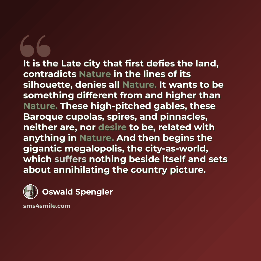 “It is the Late city that first defies the land, contradicts Nature in the lines of its silhouette, denies all Nature. It wants to be something different from and higher than Nature. These high-pitched gables, these Baroque cupolas, spires, and pinnacles, neither are, nor desire to be, related with…” quote by Oswald Spengler