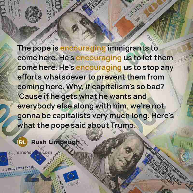 “The pope is encouraging immigrants to come here. He's encouraging us to let them come here. He's encouraging us to stop any efforts whatsoever to prevent them from coming here. Why, if capitalism's so bad? 'Cause if he gets what he wants and everybody else along with him, we're not gonna be…” quote by Rush Limbaugh